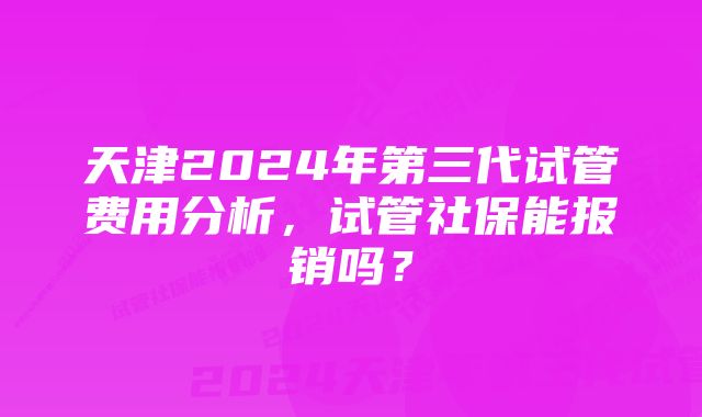 天津2024年第三代试管费用分析，试管社保能报销吗？