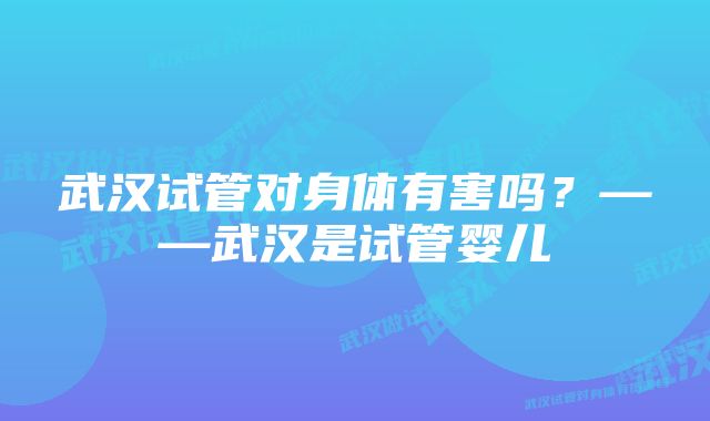 武汉试管对身体有害吗？——武汉是试管婴儿