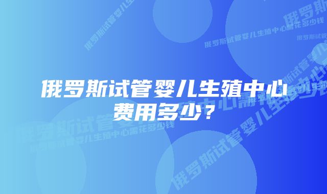 俄罗斯试管婴儿生殖中心费用多少？