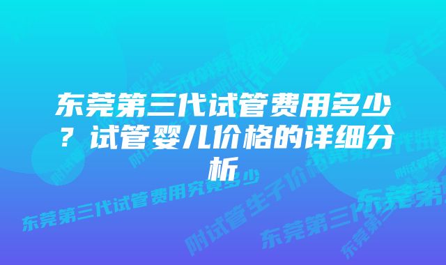 东莞第三代试管费用多少？试管婴儿价格的详细分析