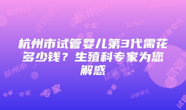 杭州市试管婴儿第3代需花多少钱？生殖科专家为您解惑