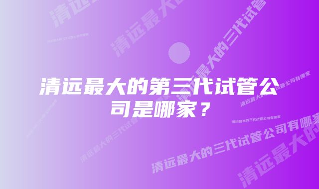 清远最大的第三代试管公司是哪家？