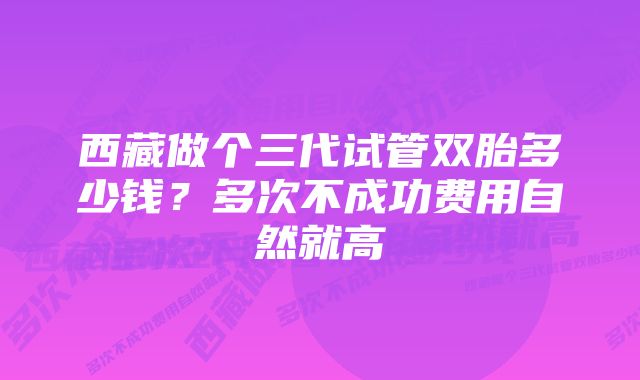 西藏做个三代试管双胎多少钱？多次不成功费用自然就高