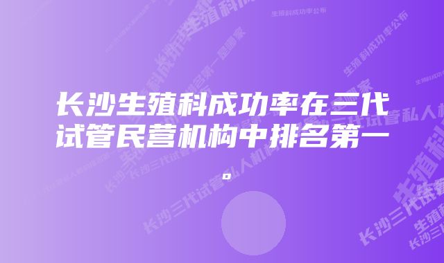 长沙生殖科成功率在三代试管民营机构中排名第一。