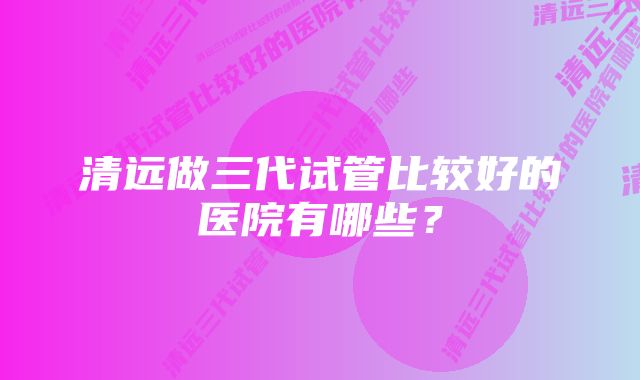 清远做三代试管比较好的医院有哪些？