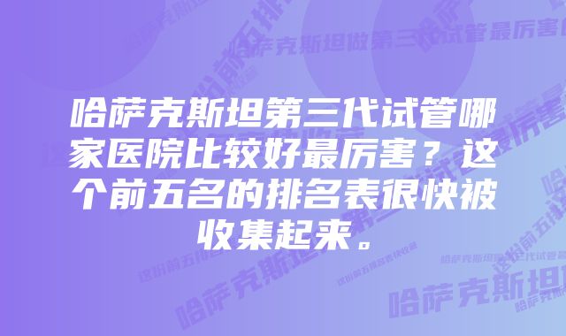 哈萨克斯坦第三代试管哪家医院比较好最厉害？这个前五名的排名表很快被收集起来。