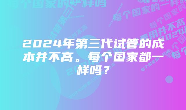 2024年第三代试管的成本并不高。每个国家都一样吗？