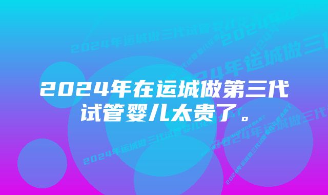 2024年在运城做第三代试管婴儿太贵了。