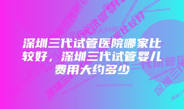 深圳三代试管医院哪家比较好，深圳三代试管婴儿费用大约多少