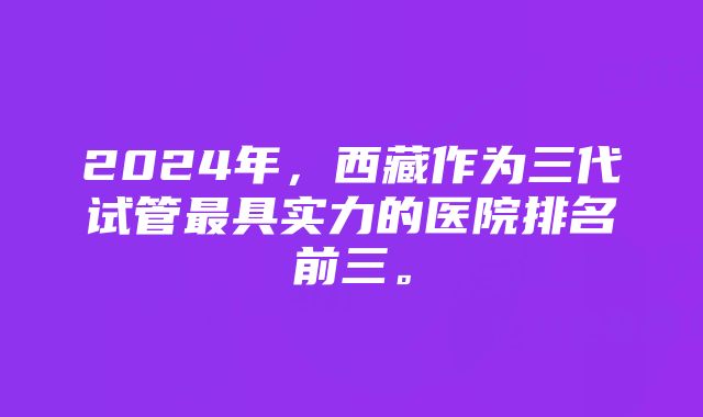 2024年，西藏作为三代试管最具实力的医院排名前三。