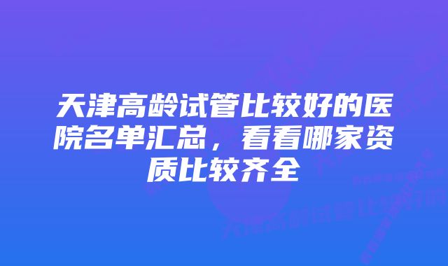 天津高龄试管比较好的医院名单汇总，看看哪家资质比较齐全