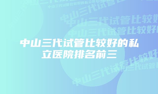 中山三代试管比较好的私立医院排名前三