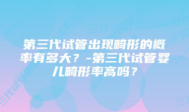 第三代试管出现畸形的概率有多大？-第三代试管婴儿畸形率高吗？