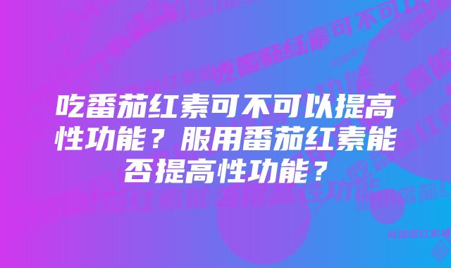 吃番茄红素可不可以提高性功能？服用番茄红素能否提高性功能？