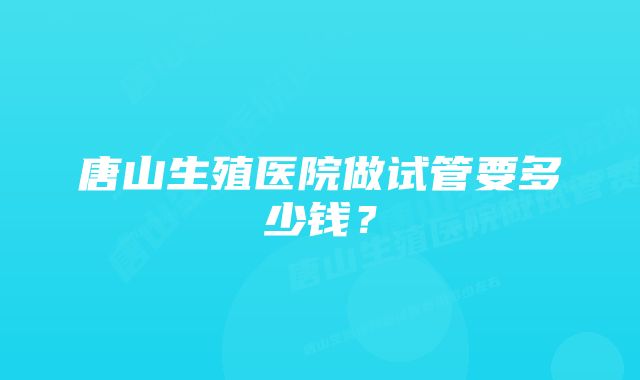 唐山生殖医院做试管要多少钱？