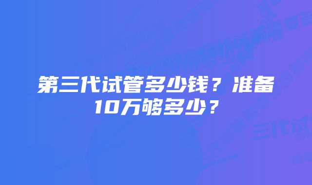 第三代试管多少钱？准备10万够多少？