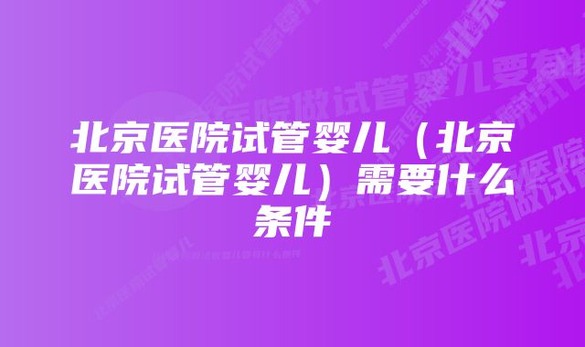 北京医院试管婴儿（北京医院试管婴儿）需要什么条件