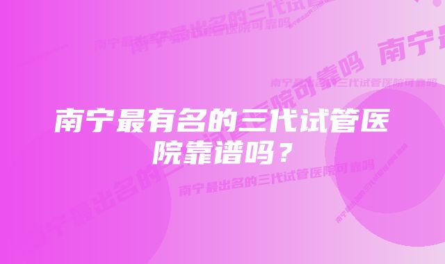 南宁最有名的三代试管医院靠谱吗？