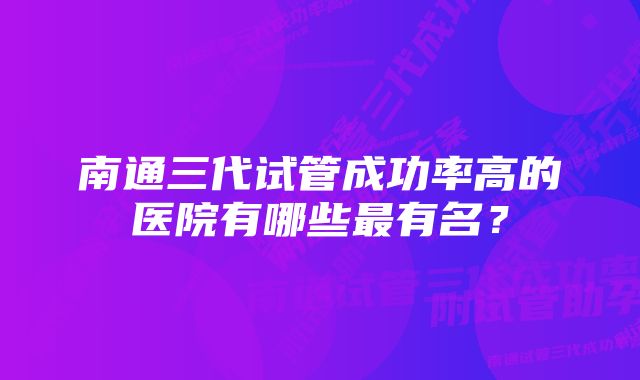 南通三代试管成功率高的医院有哪些最有名？