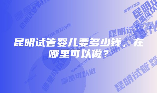 昆明试管婴儿要多少钱，在哪里可以做？