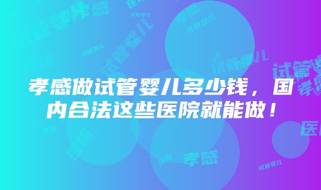 孝感做试管婴儿多少钱，国内合法这些医院就能做！