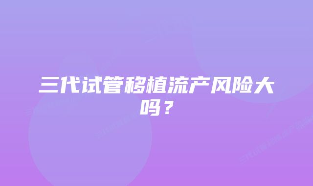 三代试管移植流产风险大吗？