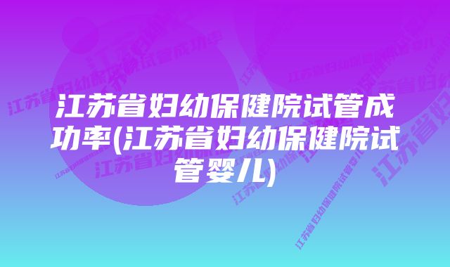 江苏省妇幼保健院试管成功率(江苏省妇幼保健院试管婴儿)