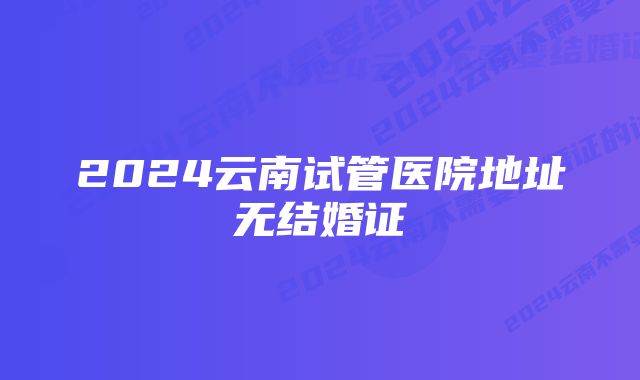 2024云南试管医院地址无结婚证