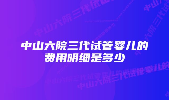 中山六院三代试管婴儿的费用明细是多少