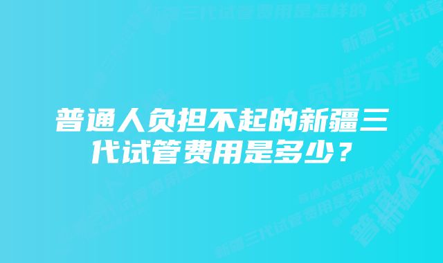 普通人负担不起的新疆三代试管费用是多少？