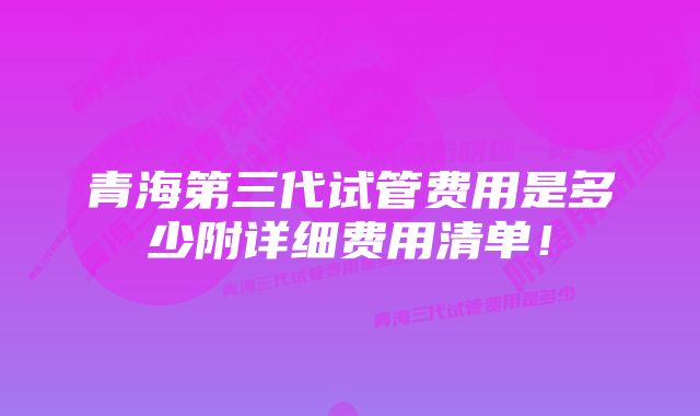 青海第三代试管费用是多少附详细费用清单！