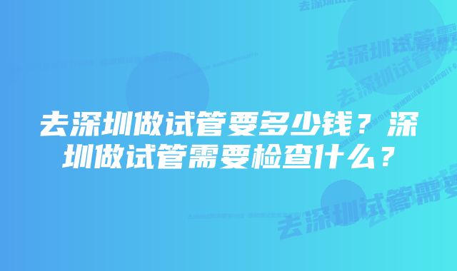 去深圳做试管要多少钱？深圳做试管需要检查什么？