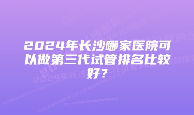 2024年长沙哪家医院可以做第三代试管排名比较好？