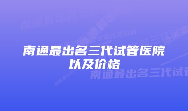 南通最出名三代试管医院以及价格