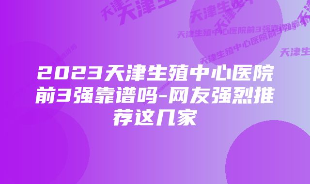 2023天津生殖中心医院前3强靠谱吗-网友强烈推荐这几家