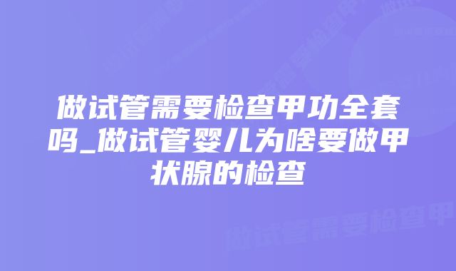 做试管需要检查甲功全套吗_做试管婴儿为啥要做甲状腺的检查