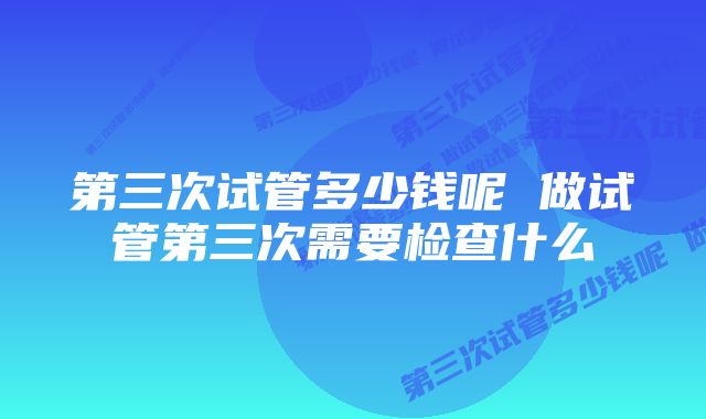 第三次试管多少钱呢 做试管第三次需要检查什么