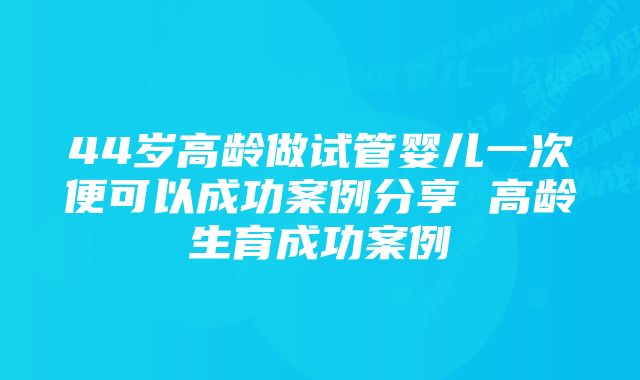 44岁高龄做试管婴儿一次便可以成功案例分享 高龄生育成功案例