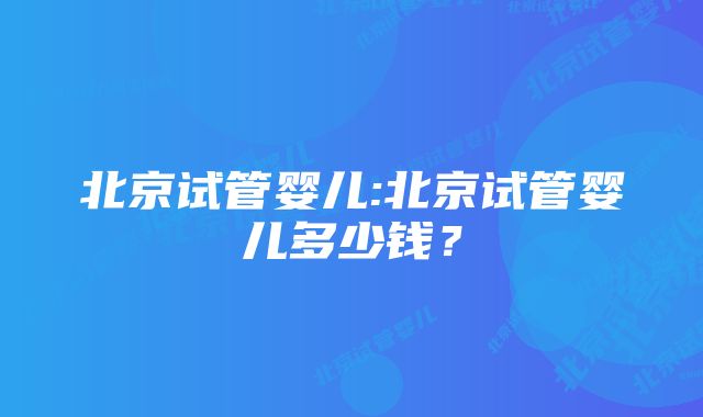 北京试管婴儿:北京试管婴儿多少钱？