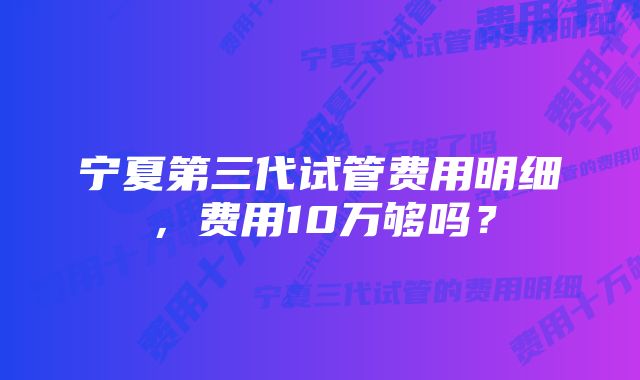 宁夏第三代试管费用明细，费用10万够吗？