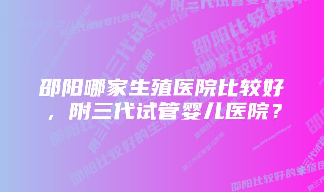 邵阳哪家生殖医院比较好，附三代试管婴儿医院？