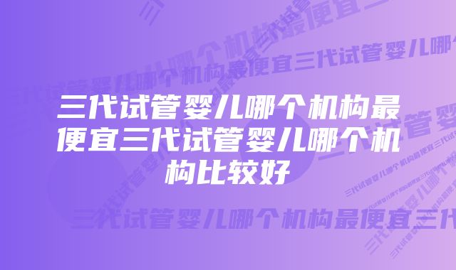 三代试管婴儿哪个机构最便宜三代试管婴儿哪个机构比较好