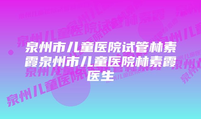 泉州市儿童医院试管林素霞泉州市儿童医院林素霞医生