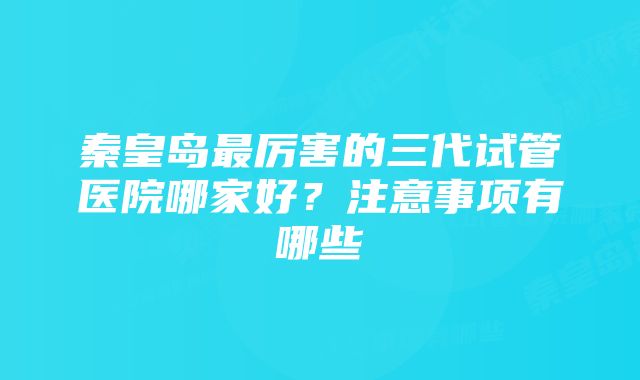 秦皇岛最厉害的三代试管医院哪家好？注意事项有哪些