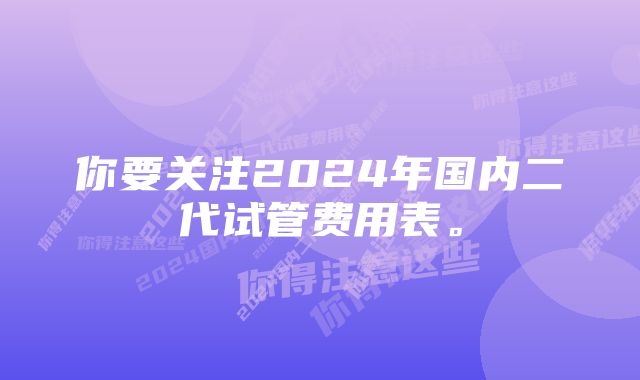 你要关注2024年国内二代试管费用表。