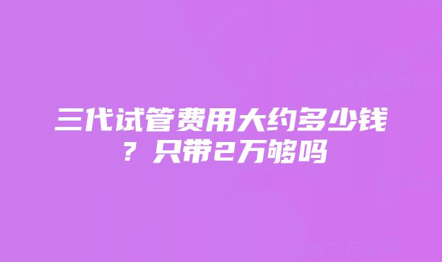 三代试管费用大约多少钱？只带2万够吗