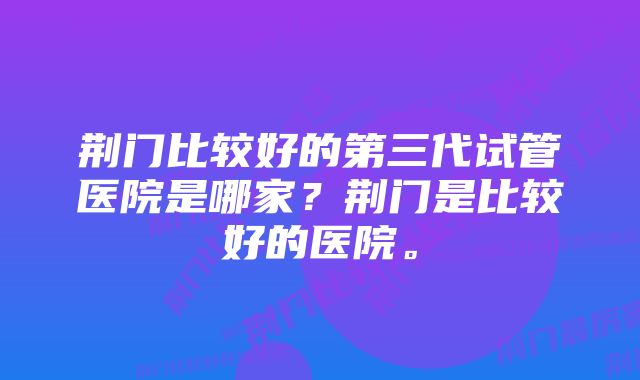 荆门比较好的第三代试管医院是哪家？荆门是比较好的医院。