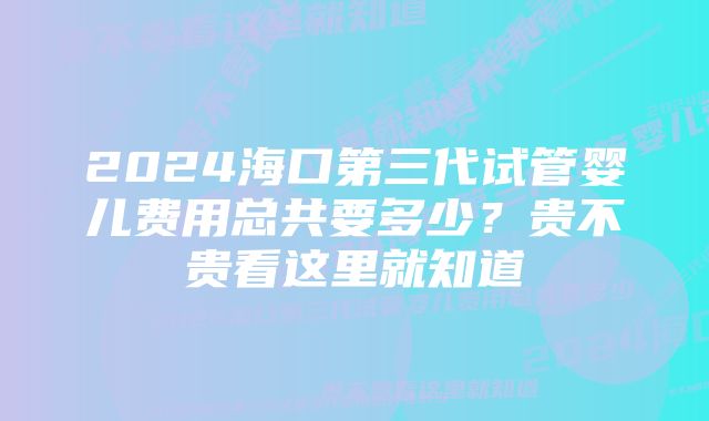 2024海口第三代试管婴儿费用总共要多少？贵不贵看这里就知道