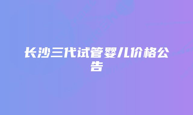 长沙三代试管婴儿价格公告