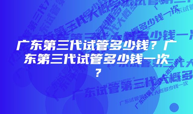 广东第三代试管多少钱？广东第三代试管多少钱一次？